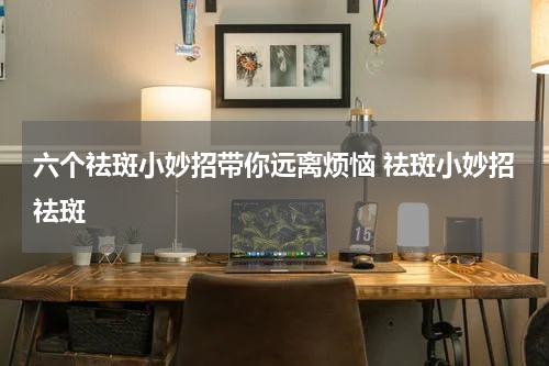 六个祛斑小妙招带你远离烦恼 祛斑小妙招祛斑