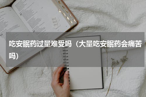 吃安眠药过量难受吗（大量吃安眠药会痛苦吗）