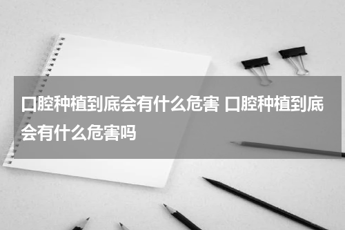 口腔种植到底会有什么危害 口腔种植到底会有什么危害吗