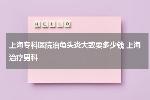 上海专科医院治龟头炎大致要多少钱 上海治疗男科