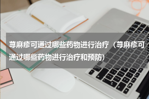 荨麻疹可通过哪些药物进行治疗（荨麻疹可通过哪些药物进行治疗和预防）