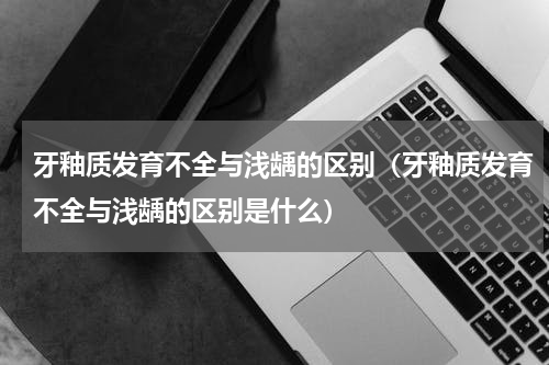 牙釉质发育不全与浅龋的区别（牙釉质发育不全与浅龋的区别是什么）