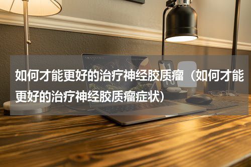 如何才能更好的治疗神经胶质瘤（如何才能更好的治疗神经胶质瘤症状）