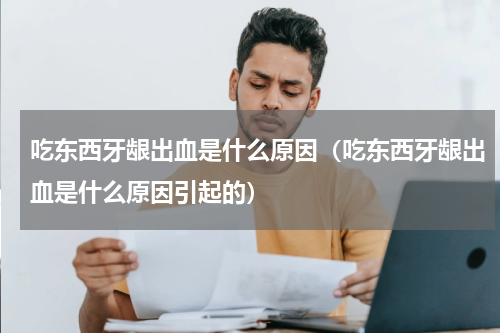 吃东西牙龈出血是什么原因（吃东西牙龈出血是什么原因引起的）