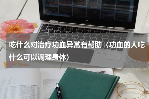 吃什么对治疗功血异常有帮助（功血的人吃什么可以调理身体）