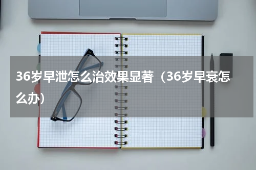 36岁早泄怎么治效果显著（36岁早衰怎么办）