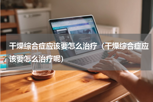 干燥综合症应该要怎么治疗（干燥综合症应该要怎么治疗呢）