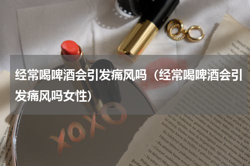 经常喝啤酒会引发痛风吗（经常喝啤酒会引发痛风吗女性）