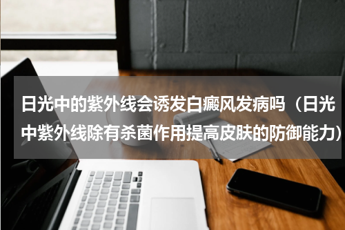 日光中的紫外线会诱发白癜风发病吗（日光中紫外线除有杀菌作用提高皮肤的防御能力）