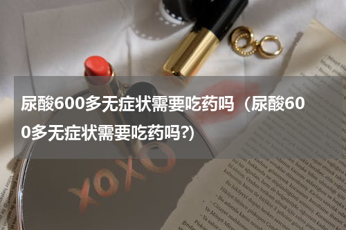 尿酸600多无症状需要吃药吗（尿酸600多无症状需要吃药吗?）