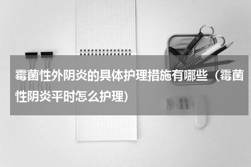 霉菌性外阴炎的具体护理措施有哪些（霉菌性阴炎平时怎么护理）