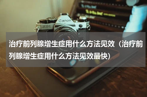 治疗前列腺增生症用什么方法见效（治疗前列腺增生症用什么方法见效最快）