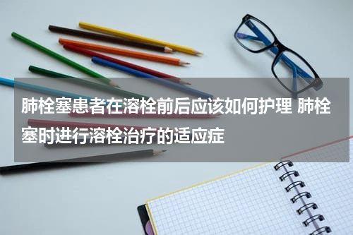 肺栓塞患者在溶栓前后应该如何护理 肺栓塞时进行溶栓治疗的适应症