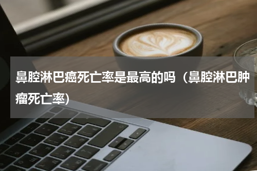 鼻腔淋巴癌死亡率是最高的吗（鼻腔淋巴肿瘤死亡率）