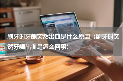 刷牙时牙龈突然出血是什么原因（刷牙时突然牙龈出血是怎么回事）