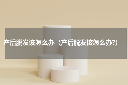 产后脱发该怎么办（产后脱发该怎么办?）