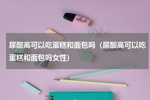 尿酸高可以吃蛋糕和面包吗（尿酸高可以吃蛋糕和面包吗女性）
