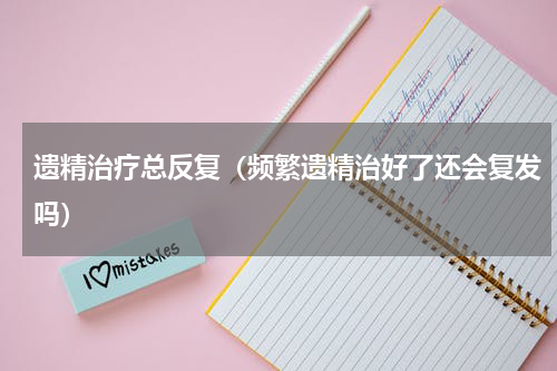遗精治疗总反复（频繁遗精治好了还会复发吗）
