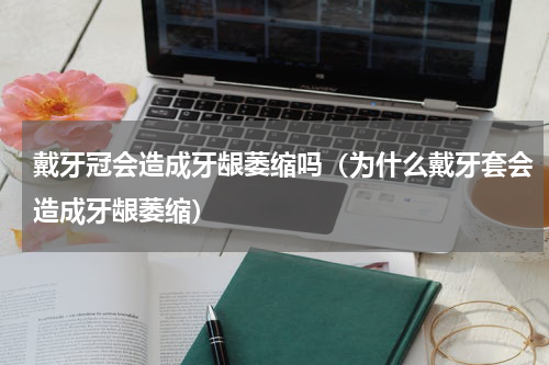 戴牙冠会造成牙龈萎缩吗（为什么戴牙套会造成牙龈萎缩）