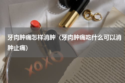 牙肉肿痛怎样消肿（牙肉肿痛吃什么可以消肿止痛）
