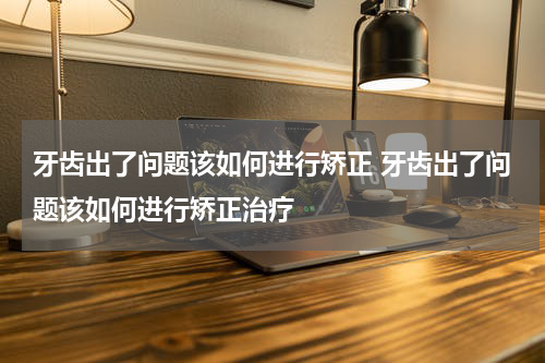 牙齿出了问题该如何进行矫正 牙齿出了问题该如何进行矫正治疗