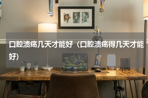 口腔溃疡几天才能好（口腔溃疡得几天才能好）