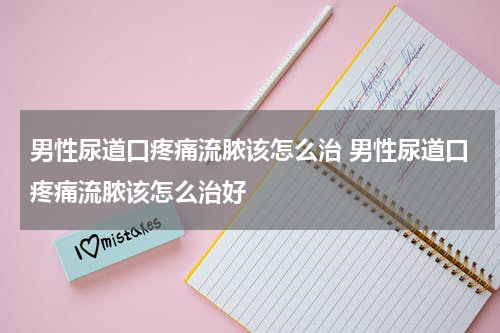 男性尿道口疼痛流脓该怎么治 男性尿道口疼痛流脓该怎么治好