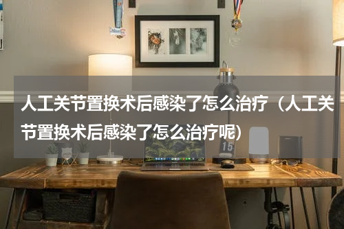 人工关节置换术后感染了怎么治疗（人工关节置换术后感染了怎么治疗呢）