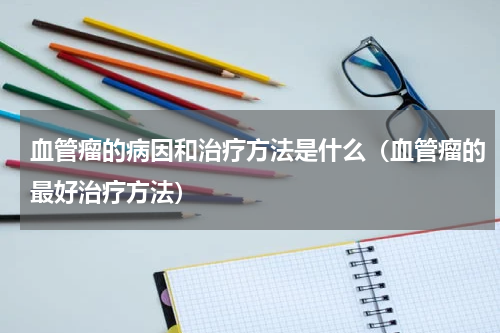 血管瘤的病因和治疗方法是什么（血管瘤的最好治疗方法）