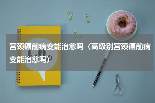 宫颈癌前病变能治愈吗（高级别宫颈癌前病变能治愈吗）