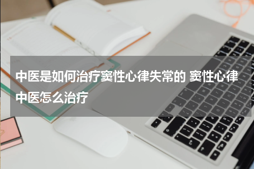 中医是如何治疗窦性心律失常的 窦性心律中医怎么治疗