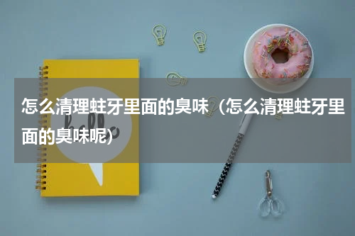 怎么清理蛀牙里面的臭味（怎么清理蛀牙里面的臭味呢）