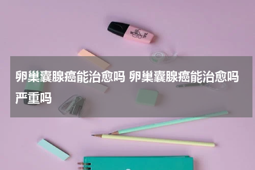卵巢囊腺癌能治愈吗 卵巢囊腺癌能治愈吗严重吗