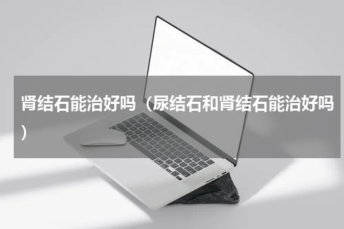 肾结石能治好吗（尿结石和肾结石能治好吗）
