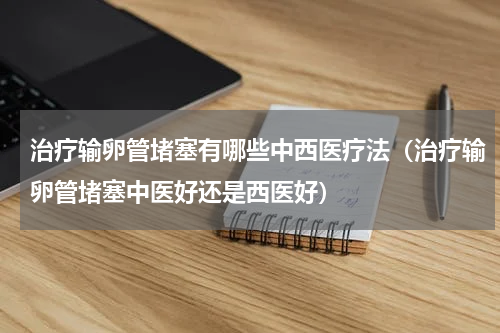 治疗输卵管堵塞有哪些中西医疗法（治疗输卵管堵塞中医好还是西医好）