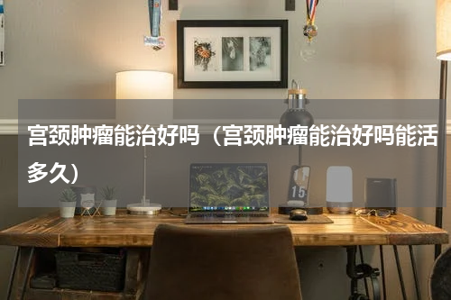 宫颈肿瘤能治好吗（宫颈肿瘤能治好吗能活多久）