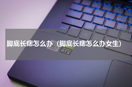 脚底长痣怎么办（脚底长痣怎么办女生）