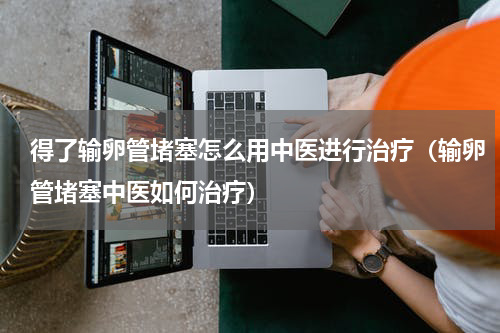 得了输卵管堵塞怎么用中医进行治疗（输卵管堵塞中医如何治疗）