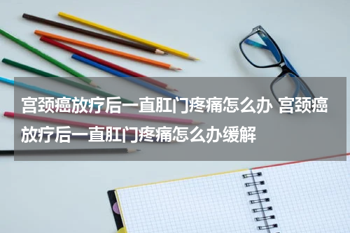 宫颈癌放疗后一直肛门疼痛怎么办 宫颈癌放疗后一直肛门疼痛怎么办缓解