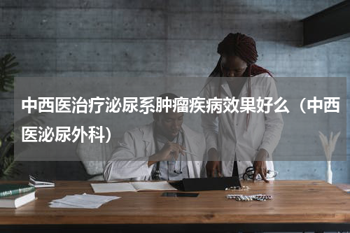 中西医治疗泌尿系肿瘤疾病效果好么（中西医泌尿外科）