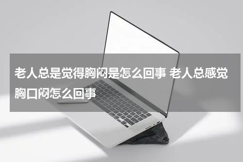 老人总是觉得胸闷是怎么回事 老人总感觉胸口闷怎么回事