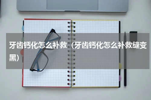 牙齿钙化怎么补救（牙齿钙化怎么补救缝变黑）