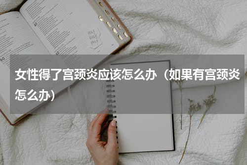 女性得了宫颈炎应该怎么办（如果有宫颈炎怎么办）
