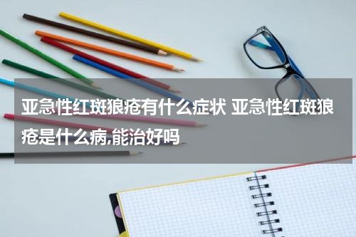 亚急性红斑狼疮有什么症状 亚急性红斑狼疮是什么病,能治好吗