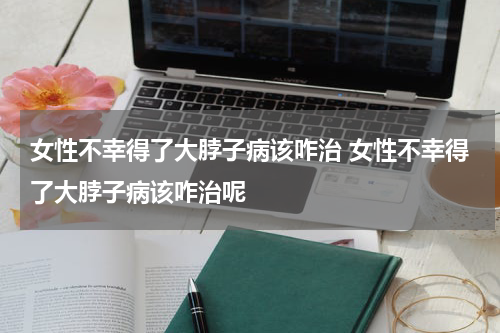 女性不幸得了大脖子病该咋治 女性不幸得了大脖子病该咋治呢