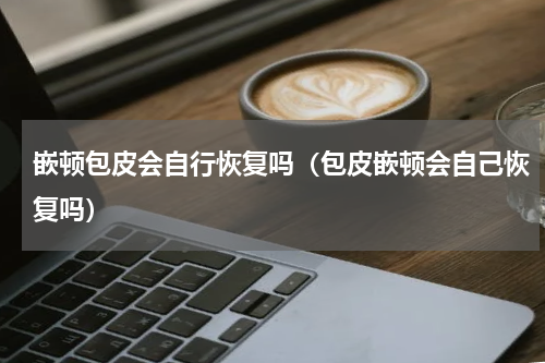 嵌顿包皮会自行恢复吗（包皮嵌顿会自己恢复吗）