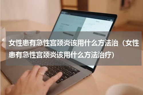 女性患有急性宫颈炎该用什么方法治（女性患有急性宫颈炎该用什么方法治疗）