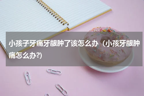 小孩子牙痛牙龈肿了该怎么办（小孩牙龈肿痛怎么办?）