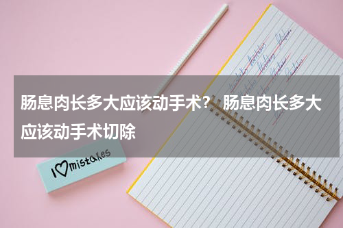肠息肉长多大应该动手术？ 肠息肉长多大应该动手术切除