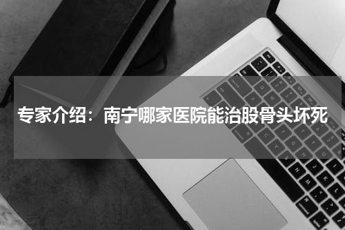 专家介绍：南宁哪家医院能治股骨头坏死